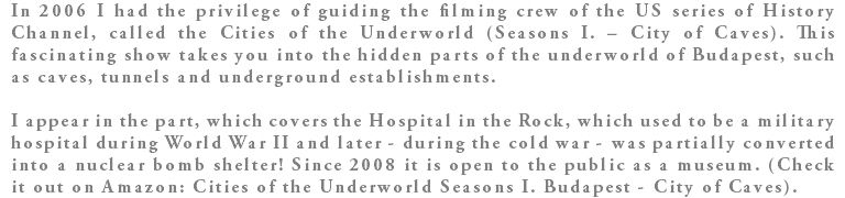 In 2006 I had the privilege of guiding the filming crew of the US series of History Channel, called the Cities of the Underworld (Seasons I. – City of Caves). This fascinating show takes you into the hidden parts of the underworld of Budapest, such as caves, tunnels and underground establishments. I appear in the part, which covers the Hospital in the Rock, which used to be a military hospital during World War II and later - during the cold war - was partially converted into a nuclear bomb shelter! Since 2008 it is open to the public as a museum. (Check it out on Amazon: Cities of the Underworld Seasons I. Budapest - City of Caves).