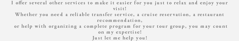 I offer several other services to make it easier for you just to relax and enjoy your visit! Whether you need a reliable transfer service, a cruise reservation, a restaurant recommendation, or help with organizing a complete program for your tour group, you may count on my expertise! Just let me help you! 