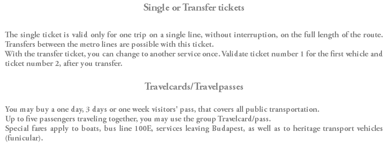 Single or Transfer tickets The single ticket is valid only for one trip on a single line, without interruption, on the full length of the route. Transfers between the metro lines are possible with this ticket. With the transfer ticket, you can change to another service once. Validate ticket number 1 for the first vehicle and ticket number 2, after you transfer. Travelcards/Travelpasses You may buy a one day, 3 days or one week visitors' pass, that covers all public transportation. Up to five passengers traveling together, you may use the group Travelcard/pass. Special fares apply to boats, bus line 100E, services leaving Budapest, as well as to heritage transport vehicles (funicular).