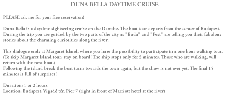DUNA BELLA DAYTIME CRUISE PLEASE ask me for your free reservation! Duna Bella is a daytime sightseeing cruise on the Danube. The boat tour departs from the center of Budapest. During the trip you are guided by the two parts of the city as "Buda" and "Pest" are telling you their fabulous stories about the charming curiosities along the river. This dialogue ends at Margaret Island, where you have the possibility to participate in a one hour walking tour. (To skip Margaret Island tour: stay on board! The ship stops only for 5 minutes. Those who are walking, will return with the next boat.) Following the island break the boat turns towards the town again, but the show is not over yet. The final 15 minutes is full of surprises! Duration: 1 or 2 hours Location: Budapest, Vigadó tér, Pier 7 (right in front of Marriott hotel at the river)