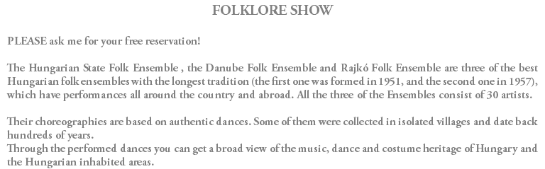 FOLKLORE SHOW PLEASE ask me for your free reservation! The Hungarian State Folk Ensemble , the Danube Folk Ensemble and Rajkó Folk Ensemble are three of the best Hungarian folk ensembles with the longest tradition (the first one was formed in 1951, and the second one in 1957), which have performances all around the country and abroad. All the three of the Ensembles consist of 30 artists. Their choreographies are based on authentic dances. Some of them were collected in isolated villages and date back hundreds of years. Through the performed dances you can get a broad view of the music, dance and costume heritage of Hungary and the Hungarian inhabited areas.