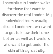 I specialize in London walks for those that want to discover the real London. My scheduled tours usually attract Londoners, who want to get to know their home better, as well as travelers who want to get under the skin of this great city.