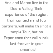 Ana and Marco live in the Douro Valley! Their experience of the region, their contacts and top partners, will make this not a simple Tour, but an Experience that will surely last forever in your memories!