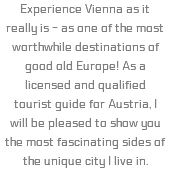 Experience Vienna as it really is - as one of the most worthwhile destinations of good old Europe! As a licensed and qualified tourist guide for Austria, I will be pleased to show you the most fascinating sides of the unique city I live in.