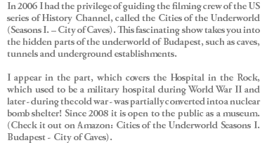 In 2006 I had the privilege of guiding the filming crew of the US series of History Channel, called the Cities of the Underworld (Seasons I. – City of Caves). This fascinating show takes you into the hidden parts of the underworld of Budapest, such as caves, tunnels and underground establishments. I appear in the part, which covers the Hospital in the Rock, which used to be a military hospital during World War II and later - during the cold war - was partially converted into a nuclear bomb shelter! Since 2008 it is open to the public as a museum. (Check it out on Amazon: Cities of the Underworld Seasons I. Budapest - City of Caves).