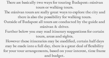 There are basically two ways for touring Budapest: minivan tours or walking tours. The minivan tours are really great ways to explore the city and there is also the possibility for walking tours. Outside of Budapest all tours are conducted by the guide and minivan & driver. Further below you may read itinerary suggestions for certain tours, areas and sights. However these itineraries may be modified, certain half days may be made into a full day, there is a great deal of flexibility for your tour arrangements, based on your interest, time frame and budget. 