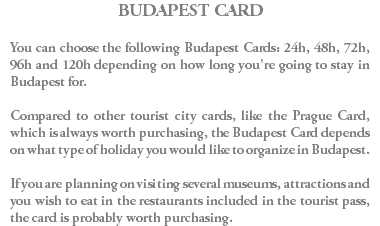 BUDAPEST CARD You can choose the following Budapest Cards: 24h, 48h, 72h, 96h and 120h depending on how long you're going to stay in Budapest for. Compared to other tourist city cards, like the Prague Card, which is always worth purchasing, the Budapest Card depends on what type of holiday you would like to organize in Budapest. If you are planning on visiting several museums, attractions and you wish to eat in the restaurants included in the tourist pass, the card is probably worth purchasing.