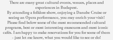 There are many great cultural events, venues, places and experiences in Budapest. By attending a folklore show, enjoying a Danube Cruise or seeing an Opera performance, you may enrich your visit! Please find below some of the most recommended cultural programs, best or most interesting museums and most iconic cafés. I am happy to make reservations for you for some of them - just let me know, what you would like to see or do! 