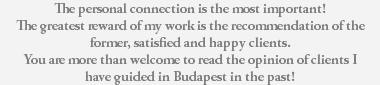 The personal connection is the most important! The greatest reward of my work is the recommendation of the former, satisfied and happy clients. You are more than welcome to read the opinion of clients I have guided in Budapest in the past! 