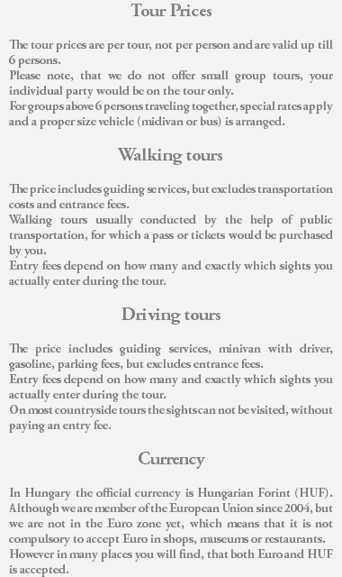 Tour Prices The tour prices are per tour, not per person and are valid up till 6 persons. Please note, that we do not offer small group tours, your individual party would be on the tour only. For groups above 6 persons traveling together, special rates apply and a proper size vehicle (midivan or bus) is arranged. Walking tours The price includes guiding services, but excludes transportation costs and entrance fees. Walking tours usually conducted by the help of public transportation, for which a pass or tickets would be purchased by you. Entry fees depend on how many and exactly which sights you actually enter during the tour. Driving tours The price includes guiding services, minivan with driver, gasoline, parking fees, but excludes entrance fees. Entry fees depend on how many and exactly which sights you actually enter during the tour. On most countryside tours the sights can not be visited, without paying an entry fee. Currency In Hungary the official currency is Hungarian Forint (HUF). Although we are member of the European Union since 2004, but we are not in the Euro zone yet, which means that it is not compulsory to accept Euro in shops, museums or restaurants. However in many places you will find, that both Euro and HUF is accepted.