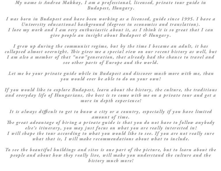 My name is Andrea Makkay, I am a professional, licensed, private tour guide in Budapest, Hungary. I was born in Budapest and have been working as a licensed, guide since 1995. I have a University educational background (degrees in economics and translation). I love my work and I am very enthusiastic about it, as I think it is so great that I can give people an insight about Budapest & Hungary. I grew up during the communist regime, but by the time I became an adult, it has collapsed almost overnight. This gives me a special view on our recent history as well, but I am also a member of that "new"generation, that already had the chance to travel and see other parts of Europe and the world. Let me be your private guide while in Budapest and discover much more with me, than you would ever be able to do on your own! If you would like to explore Budapest, learn about the history, the culture, the traditions and everyday life of Hungarians, the best is to come with me on a private tour and get a more in depth experience! It is always difficult to get to know a city or a country, especially if you have limited amount of time. The great advantage of hiring a private guide is that you do not have to follow anybody else's itinerary, you may just focus on what you are really interested in! I will shape the tour according to what you would like to see. If you are not really sure what that is, I will make recommendations about what to include. To see the beautiful buildings and sites is one part of the picture, but to learn about the people and about how they really live, will make you understand the culture and the history much more!
