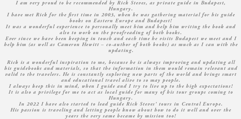 I am very proud to be recommended by Rick Steves, as private guide in Budapest, Hungary. I have met Rick for the first time in 2003, when he was gathering material for his guide books on Eastern Europe and Budapest! It was a wonderful experience to personally meet him and help him writing the book and also to work on the proofreading of both books. Ever since we have been keeping in touch and each time he visits Budapest we meet and I help him (as well as Cameron Hewitt – co-author of both books) as much as I can with the updating. Rick is a wonderful inspiration to me, because he is always improving and updating all his guidebooks and materials, so that the information in them would remain relevant and valid to the travelers. He is constantly exploring new parts of the world and brings smart and educational travel alive to so may people. I always keep this in mind, when I guide and I try to live up to the high expectations! It is also a privilege for me to act as local guide for many of his tour groups coming to Hungary. In 2022 I have also started to lead guide Rick Steves' tours in Central Europe. His passion is traveling and letting people know about how to do it well and over the years the very same became by mission too!