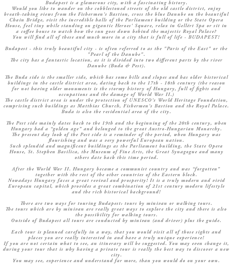 Budapest is a glamorous city, with a fascinating history. Would you like to wander on the cobblestoned streets of the old castle district, enjoy breath-taking views from the Fishermen's Bastion, cross the blue Danube on the beautiful Chain Bridge, visit the incredible halls of the Parliament building or the State Opera House, feel tiny while standing on gigantic Heroes' Square, relax in Gellért Spa or sit in a coffee house to watch how the sun goes down behind the majestic Royal Palace? You will find all of these and much more in a city that is full of life - BUDAPEST! Budapest - this truly beautiful city - is often referred to as the "Paris of the East" or the "Pearl of the Danube". The city has a fantastic location, as it is divided into two different parts by the river Danube (Buda & Pest). The Buda side is the smaller side, which has some hills and slopes and has older historical buildings in the castle district area, dating back to the 17th - 18th century (the reason for not having older monuments is the stormy history of Hungary, full of fights and occupations and the damage of World War II.) The castle district area is under the protection of UNESCO's World Heritage Foundation, comprising such buildings as Matthias Church, Fishermen's Bastion and the Royal Palace. Buda is also the residential area of the city. The Pest side mainly dates back to the 19th and the beginning of the 20th century, when Hungary had a “golden age” and belonged to the great Austro-Hungarian Monarchy. The present day look of the Pest side is a reminder of the period, when Hungary was flourishing and was a very powerful European nation. Such splendid and magnificent buildings as the Parliament building, the State Opera House, St. Stephen Basilica, the Museum of Fine Arts, the Great Synagogue and many others date back this time period. After the World War II. Hungary became a communist country and was “forgotten” together with the rest of the other countries of the Eastern block. Nowadays Hungary faces a great revival and prosperity! It is a truly modern and vivid European capital, which provides a great combination of 21st century modern lifestyle and the rich historical background! There are two ways for touring Budapest: tours by minivan or walking tours. The tours which are by minivan are really great ways to explore the city and there is also the possibility for walking tours. Outside of Budapest all tours are conducted by minivan (and driver) plus the guide. Each tour is planned carefully in a way, that you would visit all of those sights and places you are really interested in and have a truly unique experience! If you are not certain what to see, an itinerary will be suggested. You may even change it, during your tour that is why having a private tour is really the best way to discover a new city. You may see, experience and understand far more, than you would do on your own.