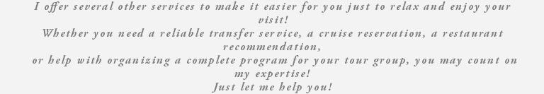 I offer several other services to make it easier for you just to relax and enjoy your visit! Whether you need a reliable transfer service, a cruise reservation, a restaurant recommendation, or help with organizing a complete program for your tour group, you may count on my expertise! Just let me help you!