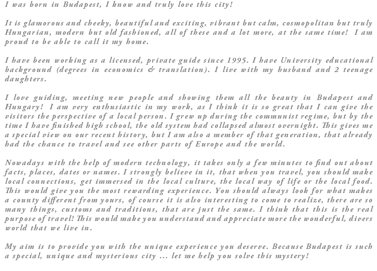 I was born in Budapest, I know and truly love this city! It is glamorous and cheeky, beautiful and exciting, vibrant but calm, cosmopolitan but truly Hungarian, modern but old fashioned, all of these and a lot more, at the same time! I am proud to be able to call it my home. I have been working as a licensed, private guide since 1995. I have University educational background (degrees in economics & translation). I live with my husband and 2 teenage daughters. I love guiding, meeting new people and showing them all the beauty in Budapest and Hungary! I am very enthusiastic in my work, as I think it is so great that I can give the visitors the perspective of a local person. I grew up during the communist regime, but by the time I have finished high school, the old system had collapsed almost overnight. This gives me a special view on our recent history, but I am also a member of that generation, that already had the chance to travel and see other parts of Europe and the world. Nowadays with the help of modern technology, it takes only a few minutes to find out about facts, places, dates or names. I strongly believe in it, that when you travel, you should make local connections, get immersed in the local culture, the local way of life or the local food. This would give you the most rewarding experience. You should always look for what makes a county different from yours, of course it is also interesting to come to realize, there are so many things, customs and traditions, that are just the same. I think that this is the real purpose of travel! This would make you understand and appreciate more the wonderful, divers world that we live in. My aim is to provide you with the unique experience you deserve. Because Budapest is such a special, unique and mysterious city … let me help you solve this mystery!