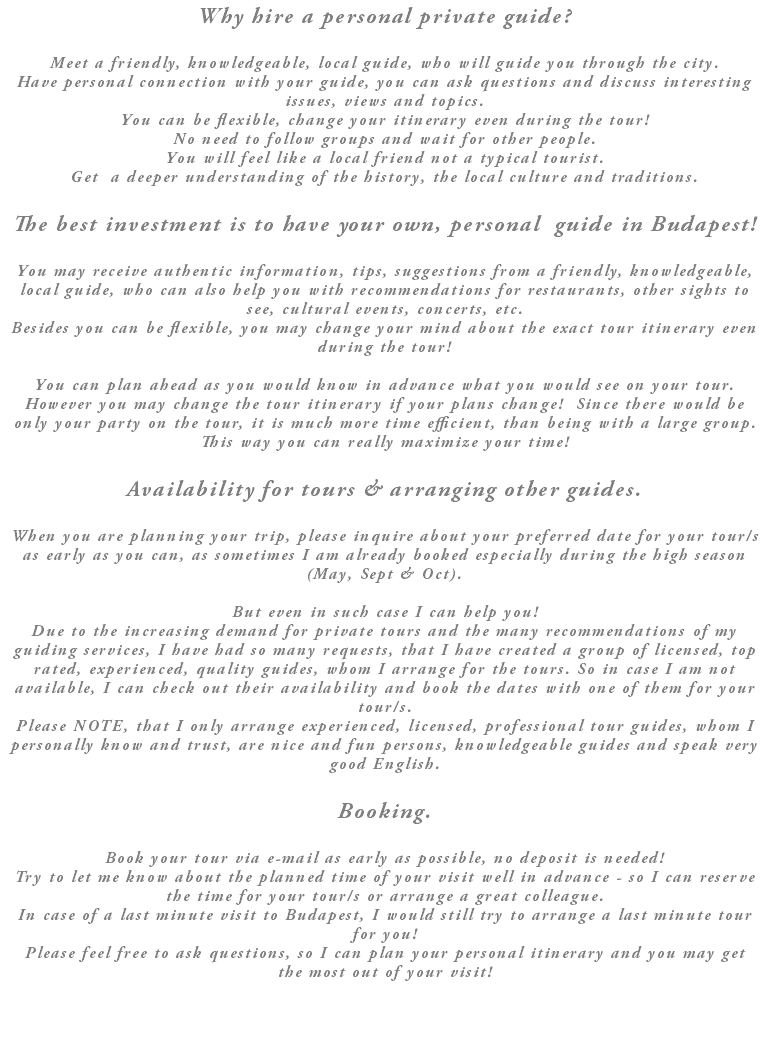 Why hire a personal private guide? Meet a friendly, knowledgeable, local guide, who will guide you through the city. Have personal connection with your guide, you can ask questions and discuss interesting issues, views and topics. You can be flexible, change your itinerary even during the tour! No need to follow groups and wait for other people. You will feel like a local friend not a typical tourist. Get a deeper understanding of the history, the local culture and traditions. The best investment is to have your own, personal guide in Budapest! You may receive authentic information, tips, suggestions from a friendly, knowledgeable, local guide, who can also help you with recommendations for restaurants, other sights to see, cultural events, concerts, etc. Besides you can be flexible, you may change your mind about the exact tour itinerary even during the tour! You can plan ahead as you would know in advance what you would see on your tour. However you may change the tour itinerary if your plans change! Since there would be only your party on the tour, it is much more time efficient, than being with a large group. This way you can really maximize your time! Availability for tours & arranging other guides. When you are planning your trip, please inquire about your preferred date for your tour/s as early as you can, as sometimes I am already booked especially during the high season (May, Sept & Oct). But even in such case I can help you! Due to the increasing demand for private tours and the many recommendations of my guiding services, I have had so many requests, that I have created a group of licensed, top rated, experienced, quality guides, whom I arrange for the tours. So in case I am not available, I can check out their availability and book the dates with one of them for your tour/s. Please NOTE, that I only arrange experienced, licensed, professional tour guides, whom I personally know and trust, are nice and fun persons, knowledgeable guides and speak very good English. Booking. Book your tour via e-mail as early as possible, no deposit is needed! Try to let me know about the planned time of your visit well in advance - so I can reserve the time for your tour/s or arrange a great colleague. In case of a last minute visit to Budapest, I would still try to arrange a last minute tour for you! Please feel free to ask questions, so I can plan your personal itinerary and you may get the most out of your visit!