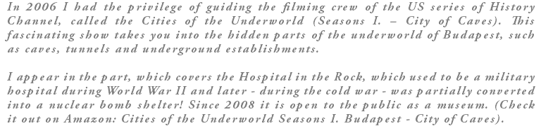 In 2006 I had the privilege of guiding the filming crew of the US series of History Channel, called the Cities of the Underworld (Seasons I. – City of Caves). This fascinating show takes you into the hidden parts of the underworld of Budapest, such as caves, tunnels and underground establishments. I appear in the part, which covers the Hospital in the Rock, which used to be a military hospital during World War II and later - during the cold war - was partially converted into a nuclear bomb shelter! Since 2008 it is open to the public as a museum. (Check it out on Amazon: Cities of the Underworld Seasons I. Budapest - City of Caves).