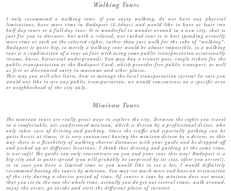 Walking Tours I only recommend a walking tour, if you enjoy walking, do not have any physical limitations, have more time in Budapest (2-3days) and would like to have at least two half day tours or a full day tour. It is wonderful to wander around in a new city, that is just for you to discover, but with a relaxed, not rushed tour it is best spending actually more time at each on the selected sights, rather than just walk for the sake of “walking”. Budapest is quite big, so merely a walking tour would be almost impossible, so a walking tour is a combination of a tour on foot with using some public transportation occasionally (trams, buses, historical underground). You may buy a transit pass, single tickets for the public transportation or the Budapest Card, which provides free public transport, as well as free or discounted entry to museums and other places. This way you will also learn, how to manage the local transportation system! In case you would not like to use any public transportation, we would concentrate on a specific area or neighborhood of the city only. Minivan Tours The minivan tours are really great ways to explore the city. Between the sights you travel in a comfortable, air-conditioned minivan, which is driven by a professional driver, who only takes care of driving and parking. Since the traffic and especially parking can be quite hectic at times, it is very convenient having the minivan driven by a driver, as this way there is a flexibility of walking shorter distances with your guide and be dropped off and picked up at different locations. I think that driving and guiding at the same time, is not safe! The guide can only concentrate on you and your tour this way! Budapest is a big city and is quite spread (you will probably be surprised by its size, after you arrive!), so in case you have a limited time or you would like to see a lot, I would definitely recommend having the tour/s by minivan. You may see much more and have an orientation of the city during a shorter period of time. Of course a tour by minivan does not mean, that you sit in the van the whole time, actually you do get out several times, walk around, enjoy the views, go inside and visit the different places of interest.