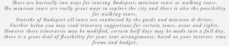 There are basically two ways for touring Budapest: minivan tours or walking tours. The minivan tours are really great ways to explore the city and there is also the possibility for walking tours. Outside of Budapest all tours are conducted by the guide and minivan & driver. Further below you may read itinerary suggestions for certain tours, areas and sights. However these itineraries may be modified, certain half days may be made into a full day, there is a great deal of flexibility for your tour arrangements, based on your interest, time frame and budget. 