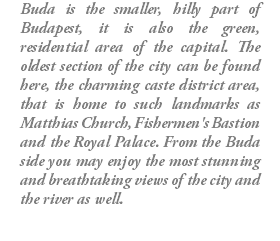 Buda is the smaller, hilly part of Budapest, it is also the green, residential area of the capital. The oldest section of the city can be found here, the charming caste district area, that is home to such landmarks as Matthias Church, Fishermen's Bastion and the Royal Palace. From the Buda side you may enjoy the most stunning and breathtaking views of the city and the river as well.