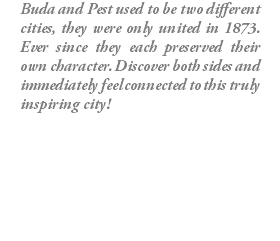 Buda and Pest used to be two different cities, they were only united in 1873. Ever since they each preserved their own character. Discover both sides and immediately feel connected to this truly inspiring city!
