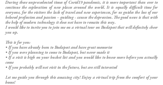During these unprecedented times of Covid19 pandemic, it is more important than ever to continue the exploration of new places around the world. It is equally difficult time for everyone, for the visitors the lack of travel and new experiences, for us guides the loss of our beloved profession and passion – guiding - causes the depression. The good news is that with the help of modern technology it does not have to remain this way. I would like to invite you to join me on a virtual tour on Budapest that will definitely cheer you up. This is for you: • If you have already been to Budapest and have great memories • If you were planning to come to Budapest, but never made it • If a visit is high on your bucket list and you would like to know more before you actually come • If you probably will not visit in the future, but are still interested Let me guide you through this amazing city! Enjoy a virtual trip from the comfort of your home!