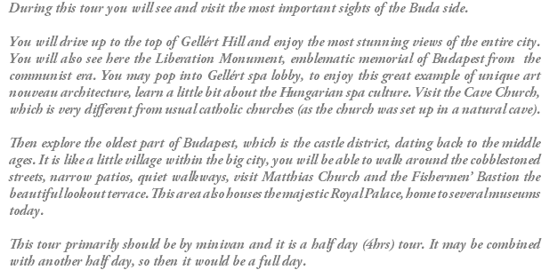 During this tour you will see and visit the most important sights of the Buda side. You will drive up to the top of Gellért Hill and enjoy the most stunning views of the entire city. You will also see here the Liberation Monument, emblematic memorial of Budapest from the communist era. You may pop into Gellért spa lobby, to enjoy this great example of unique art nouveau architecture, learn a little bit about the Hungarian spa culture. Visit the Cave Church, which is very different from usual catholic churches (as the church was set up in a natural cave). Then explore the oldest part of Budapest, which is the castle district, dating back to the middle ages. It is like a little village within the big city, you will be able to walk around the cobblestoned streets, narrow patios, quiet walkways, visit Matthias Church and the Fishermen’ Bastion the beautiful lookout terrace. This area also houses the majestic Royal Palace, home to several museums today. This tour primarily should be by minivan and it is a half day (4hrs) tour. It may be combined with another half day, so then it would be a full day.
