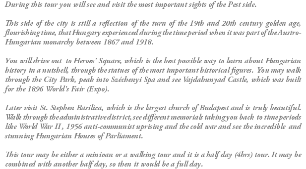 During this tour you will see and visit the most important sights of the Pest side. This side of the city is still a reflection of the turn of the 19th and 20th century golden age, flourishing time, that Hungary experienced during the time period when it was part of the Austro-Hungarian monarchy between 1867 and 1918. You will drive out to Heroes' Square, which is the best possible way to learn about Hungarian history in a nutshell, through the statues of the most important historical figures. You may walk through the City Park, peak into Széchenyi Spa and see Vajdahunyad Castle, which was built for the 1896 World's Fair (Expo). Later visit St. Stephen Basilica, which is the largest church of Budapest and is truly beautiful. Walk through the administrative district, see different memorials taking you back to time periods like World War II , 1956 anti-communist uprising and the cold war and see the incredible and stunning Hungarian Houses of Parliament. This tour may be either a minivan or a walking tour and it is a half day (4hrs) tour. It may be combined with another half day, so then it would be a full day.