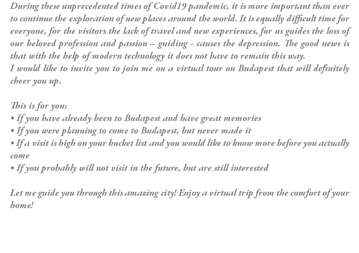 During these unprecedented times of Covid19 pandemic, it is more important than ever to continue the exploration of new places around the world. It is equally difficult time for everyone, for the visitors the lack of travel and new experiences, for us guides the loss of our beloved profession and passion – guiding - causes the depression. The good news is that with the help of modern technology it does not have to remain this way. I would like to invite you to join me on a virtual tour on Budapest that will definitely cheer you up. This is for you: • If you have already been to Budapest and have great memories • If you were planning to come to Budapest, but never made it • If a visit is high on your bucket list and you would like to know more before you actually come • If you probably will not visit in the future, but are still interested Let me guide you through this amazing city! Enjoy a virtual trip from the comfort of your home!
