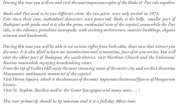 During this tour you will see and visit the most important sights of the Buda & Pest side together. Buda and Pest used to be two different cities, the two parts were only united in 1873. Ever since their own, individual characters were preserved. Buda is the hilly, smaller part of Budapest with parks and it is also the green, residential area of the capital, meanwhile the Pest side, is the vibrant, grandiose metropolis, with exciting architecture, massive buildings, elegant avenues and boulevards. During this tour you will be able to see certain sights from both sides, those ones that attract you the most. It is also ideal to have an introduction and orientation, just after you arrive. You will visit the oldest part of Budapest, the castle district, visit Matthias Church and the Fishermen’ Bastion meanwhile enjoying breathtaking views. From the top of Gellért Hill enjoy the most stunning views of the entire city and see the Liberation Monument, emblematic memorial of the capital. Visit Heroes Square, which is the showcase of the most important historical figures of Hungarian history. Visit St. Stephen Basilica and/or the Great Synagogue and many more … ! This tour primarily should be by minivan and it is a full day (8hrs) tour.