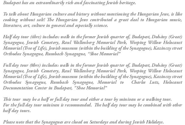 Budapest has an extraordinarily rich and fascinating Jewish heritage. To talk about Hungarian culture and history without mentioning the Hungarian Jews, is like cooking without salt! The Hungarian Jews contributed a great deal to Hungarian music, literature, art, culture in general and especially science. Half day tour (4hrs) includes: walk in the former Jewish quarter of, Budapest, Dohány (Great) Synagogue, Jewish Cemetery, Raul Wallenberg Memorial Park, Weeping Willow Holocaust Memorial (Tree of Life), Jewish museum (within the building of the Synagogue), Kazinczy street Orthodox Synagogue, Rumbach Synagogue, “Shoe Memorial” Full day tour (8hrs) includes: walk in the former Jewish quarter of, Budapest, Dohány (Great) Synagogue, Jewish Cemetery, Raul Wallenberg Memorial Park, Weeping Willow Holocaust Memorial (Tree of Life), Jewish museum (within the building of the Synagogue), Kazinczy street Orthodox Synagogue, Rumbach Synagogue, Memorial to Charles Lutz, Holocaust Documentation Center in Budapest, "Shoe Memorial” This tour may be a half or full day tour and either a tour by minivan or a walking tour. For the full day tour minivan is recommended. The half day tour may be combined with other half day tours. Please note that the Synagogues are closed on Saturdays and during Jewish Holidays.