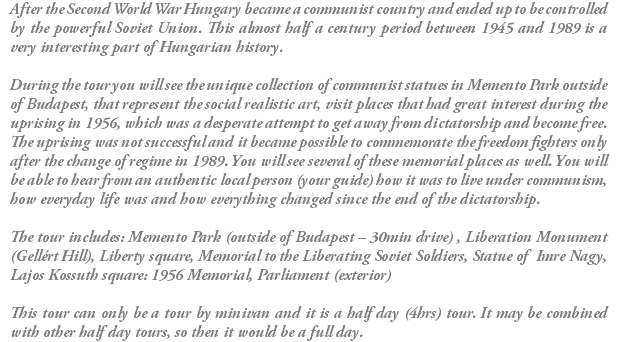 After the Second World War Hungary became a communist country and ended up to be controlled by the powerful Soviet Union. This almost half a century period between 1945 and 1989 is a very interesting part of Hungarian history. During the tour you will see the unique collection of communist statues in Memento Park outside of Budapest, that represent the social realistic art, visit places that had great interest during the uprising in 1956, which was a desperate attempt to get away from dictatorship and become free. The uprising was not successful and it became possible to commemorate the freedom fighters only after the change of regime in 1989. You will see several of these memorial places as well. You will be able to hear from an authentic local person (your guide) how it was to live under communism, how everyday life was and how everything changed since the end of the dictatorship. The tour includes: Memento Park (outside of Budapest – 30min drive) , Liberation Monument (Gellért Hill), Liberty square, Memorial to the Liberating Soviet Soldiers, Statue of Imre Nagy, Lajos Kossuth square: 1956 Memorial, Parliament (exterior) This tour can only be a tour by minivan and it is a half day (4hrs) tour. It may be combined with other half day tours, so then it would be a full day.