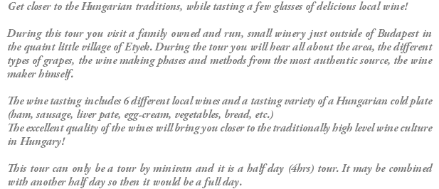 Get closer to the Hungarian traditions, while tasting a few glasses of delicious local wine! During this tour you visit a family owned and run, small winery just outside of Budapest in the quaint little village of Etyek. During the tour you will hear all about the area, the different types of grapes, the wine making phases and methods from the most authentic source, the wine maker himself. The wine tasting includes 6 different local wines and a tasting variety of a Hungarian cold plate (ham, sausage, liver pate, egg-cream, vegetables, bread, etc.) The excellent quality of the wines will bring you closer to the traditionally high level wine culture in Hungary! This tour can only be a tour by minivan and it is a half day (4hrs) tour. It may be combined with another half day so then it would be a full day.