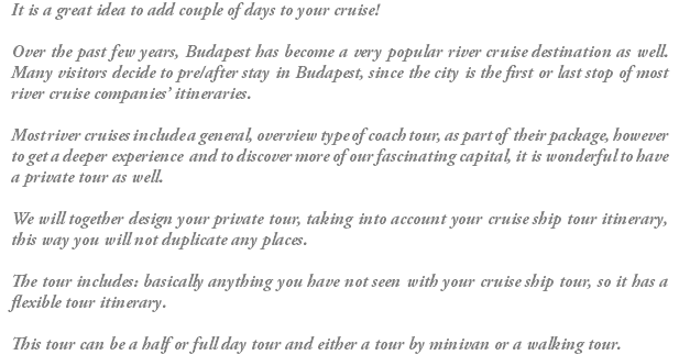 It is a great idea to add couple of days to your cruise! Over the past few years, Budapest has become a very popular river cruise destination as well. Many visitors decide to pre/after stay in Budapest, since the city is the first or last stop of most river cruise companies’ itineraries. Most river cruises include a general, overview type of coach tour, as part of their package, however to get a deeper experience and to discover more of our fascinating capital, it is wonderful to have a private tour as well. We will together design your private tour, taking into account your cruise ship tour itinerary, this way you will not duplicate any places. The tour includes: basically anything you have not seen with your cruise ship tour, so it has a flexible tour itinerary. This tour can be a half or full day tour and either a tour by minivan or a walking tour.