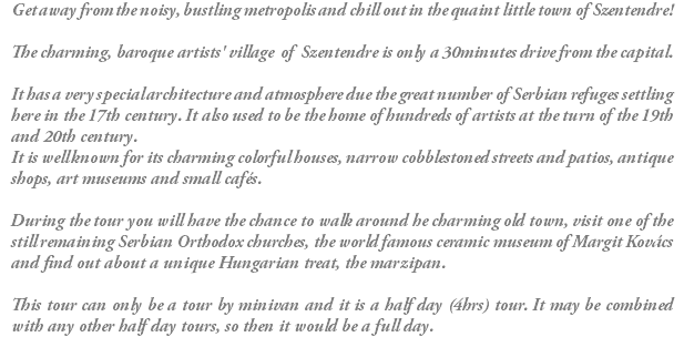 Get away from the noisy, bustling metropolis and chill out in the quaint little town of Szentendre! The charming, baroque artists' village of Szentendre is only a 30minutes drive from the capital. It has a very special architecture and atmosphere due the great number of Serbian refuges settling here in the 17th century. It also used to be the home of hundreds of artists at the turn of the 19th and 20th century. It is well known for its charming colorful houses, narrow cobblestoned streets and patios, antique shops, art museums and small cafés. During the tour you will have the chance to walk around he charming old town, visit one of the still remaining Serbian Orthodox churches, the world famous ceramic museum of Margit Kovács and find out about a unique Hungarian treat, the marzipan. This tour can only be a tour by minivan and it is a half day (4hrs) tour. It may be combined with any other half day tours, so then it would be a full day. 