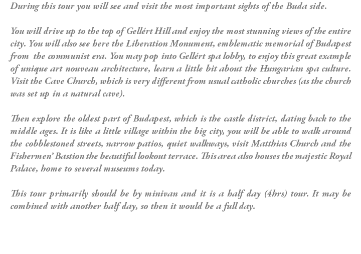 During this tour you will see and visit the most important sights of the Buda side. You will drive up to the top of Gellért Hill and enjoy the most stunning views of the entire city. You will also see here the Liberation Monument, emblematic memorial of Budapest from the communist era. You may pop into Gellért spa lobby, to enjoy this great example of unique art nouveau architecture, learn a little bit about the Hungarian spa culture. Visit the Cave Church, which is very different from usual catholic churches (as the church was set up in a natural cave). Then explore the oldest part of Budapest, which is the castle district, dating back to the middle ages. It is like a little village within the big city, you will be able to walk around the cobblestoned streets, narrow patios, quiet walkways, visit Matthias Church and the Fishermen’ Bastion the beautiful lookout terrace. This area also houses the majestic Royal Palace, home to several museums today. This tour primarily should be by minivan and it is a half day (4hrs) tour. It may be combined with another half day, so then it would be a full day.