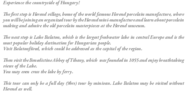 Experience the countryside of Hungary! The first stop is Herend village, home of the world famous Herend porcelain manufacture, where you will be joining an organized tour by the Herend mini-manufacture and learn about porcelain making and admire the old porcelain masterpieces at the Herend museum. The next stop is Lake Balaton, which is the largest freshwater lake in central Europe and is the most popular holiday destination for Hungarian people. Visit Balatonfüred, which could be addressed as the capital of the region. Then visit the Benedictine Abbey of Tihany, which was founded in 1055 and enjoy breathtaking views of the Lake. You may even cross the lake by ferry. This tour can only be a full day (9hrs) tour by minivan. Lake Balaton may be visited without Herend as well.