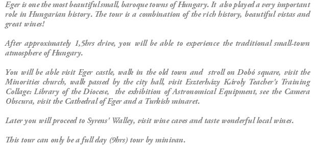 Eger is one the most beautiful small, baroque towns of Hungary. It also played a very important role in Hungarian history. The tour is a combination of the rich history, beautiful vistas and great wines! After approximately 1,5hrs drive, you will be able to experience the traditional small-town atmosphere of Hungary. You will be able visit Eger castle, walk in the old town and stroll on Dobó square, visit the Minorities church, walk passed by the city hall, visit Eszterházy Károly Teacher's Training Collage: Library of the Diocese, the exhibition of Astronomical Equipment, see the Camera Obscura, visit the Cathedral of Eger and a Turkish minaret. Later you will proceed to Syrens' Walley, visit wine caves and taste wonderful local wines. This tour can only be a full day (9hrs) tour by minivan.