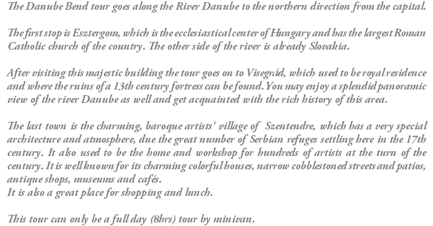 The Danube Bend tour goes along the River Danube to the northern direction from the capital. The first stop is Esztergom, which is the ecclesiastical center of Hungary and has the largest Roman Catholic church of the country. The other side of the river is already Slovakia. After visiting this majestic building the tour goes on to Visegrád, which used to be royal residence and where the ruins of a 13th century fortress can be found. You may enjoy a splendid panoramic view of the river Danube as well and get acquainted with the rich history of this area. The last town is the charming, baroque artists' village of Szentendre, which has a very special architecture and atmosphere, due the great number of Serbian refuges settling here in the 17th century. It also used to be the home and workshop for hundreds of artists at the turn of the century. It is well known for its charming colorful houses, narrow cobblestoned streets and patios, antique shops, museums and cafés. It is also a great place for shopping and lunch. This tour can only be a full day (8hrs) tour by minivan.