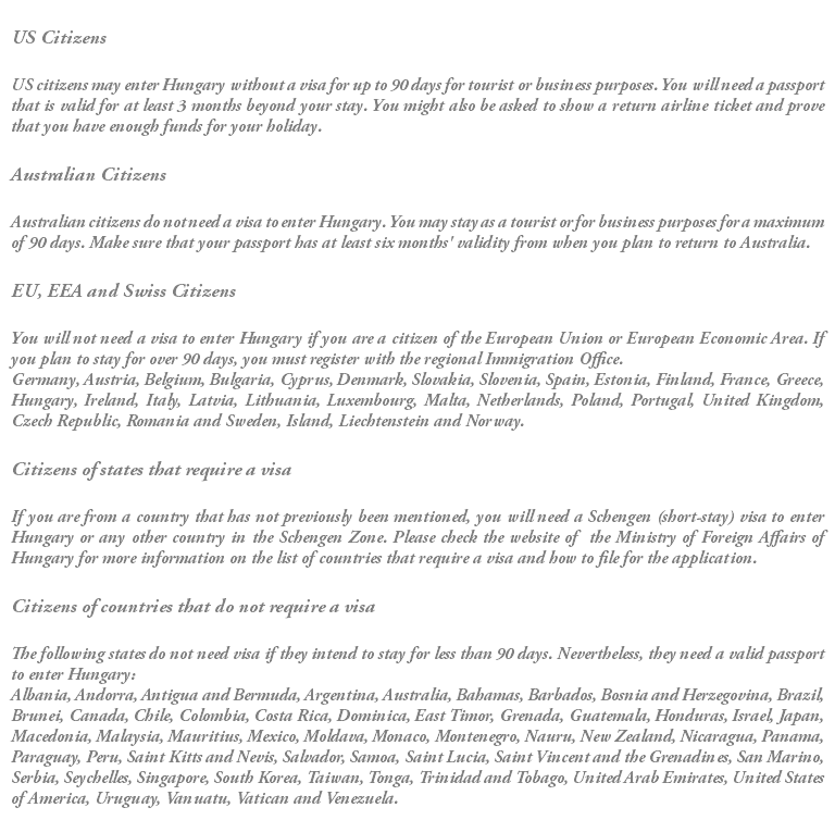  US Citizens US citizens may enter Hungary without a visa for up to 90 days for tourist or business purposes. You will need a passport that is valid for at least 3 months beyond your stay. You might also be asked to show a return airline ticket and prove that you have enough funds for your holiday. Australian Citizens Australian citizens do not need a visa to enter Hungary. You may stay as a tourist or for business purposes for a maximum of 90 days. Make sure that your passport has at least six months' validity from when you plan to return to Australia. EU, EEA and Swiss Citizens You will not need a visa to enter Hungary if you are a citizen of the European Union or European Economic Area. If you plan to stay for over 90 days, you must register with the regional Immigration Office. Germany, Austria, Belgium, Bulgaria, Cyprus, Denmark, Slovakia, Slovenia, Spain, Estonia, Finland, France, Greece, Hungary, Ireland, Italy, Latvia, Lithuania, Luxembourg, Malta, Netherlands, Poland, Portugal, United Kingdom, Czech Republic, Romania and Sweden, Island, Liechtenstein and Norway. Citizens of states that require a visa If you are from a country that has not previously been mentioned, you will need a Schengen (short-stay) visa to enter Hungary or any other country in the Schengen Zone. Please check the website of the Ministry of Foreign Affairs of Hungary for more information on the list of countries that require a visa and how to file for the application. Citizens of countries that do not require a visa The following states do not need visa if they intend to stay for less than 90 days. Nevertheless, they need a valid passport to enter Hungary: Albania, Andorra, Antigua and Bermuda, Argentina, Australia, Bahamas, Barbados, Bosnia and Herzegovina, Brazil, Brunei, Canada, Chile, Colombia, Costa Rica, Dominica, East Timor, Grenada, Guatemala, Honduras, Israel, Japan, Macedonia, Malaysia, Mauritius, Mexico, Moldava, Monaco, Montenegro, Nauru, New Zealand, Nicaragua, Panama, Paraguay, Peru, Saint Kitts and Nevis, Salvador, Samoa, Saint Lucia, Saint Vincent and the Grenadines, San Marino, Serbia, Seychelles, Singapore, South Korea, Taiwan, Tonga, Trinidad and Tobago, United Arab Emirates, United States of America, Uruguay, Vanuatu, Vatican and Venezuela.