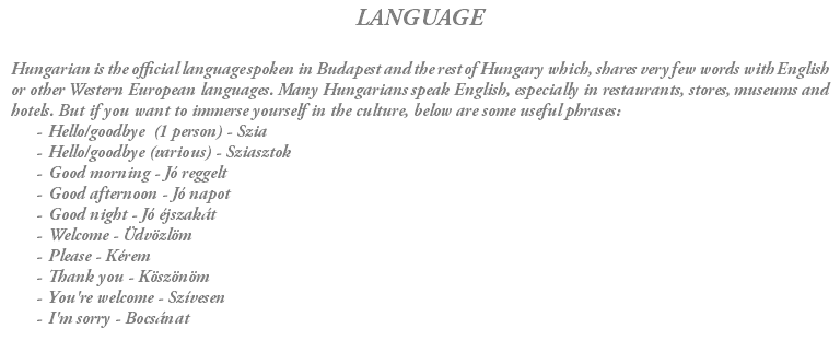 LANGUAGE Hungarian is the official language spoken in Budapest and the rest of Hungary which, shares very few words with English or other Western European languages. Many Hungarians speak English, especially in restaurants, stores, museums and hotels. But if you want to immerse yourself in the culture, below are some useful phrases: Hello/goodbye (1 person) - Szia Hello/goodbye (various) - Sziasztok Good morning - Jó reggelt Good afternoon - Jó napot Good night - Jó éjszakát Welcome - Üdvözlöm Please - Kérem Thank you - Köszönöm You're welcome - Szívesen I'm sorry - Bocsánat