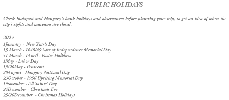 PUBLIC HOLIDAYS Check Budapest and Hungary's bank holidays and observances before planning your trip, to get an idea of when the city's sights and museums are closed. 2024 1January - New Year's Day 15 March - 1848/49 War of Independence Memorial Day 31 March - 1April - Easter Holidays 1May - Labor Day 19/20May - Pentecost 20August - Hungary National Day 23October - 1956 Uprising Memorial Day 1November - All Saints' Day 24December - Christmas Eve 25/26December - Christmas Holidays 