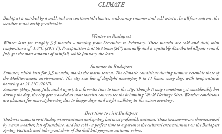 CLIMATE Budapest is marked by a mild and wet continental-climate, with sunny summer and cold winter. In all four seasons, the weather is not easily predictable. Winter in Budapest Winter lasts for roughly 3,5 months - starting from December to February. These months are cold and dull, with temperatures of -1.4°C (29.5°F). Precipitation is at 609.6mm (24") annually and is equitably distributed all year round. July got the most amount of rainfall, while January the least. Summer in Budapest Summer, which lasts for 3,5 months, marks the warm season. The climatic conditions during summer resemble those of the Mediterranean environment. The city sees lots of daylight averaging 9 to 11 hours every day, with temperatures hovering at 21.1°C (70°F). Summer (May, June, July, and August) is a favorite time to tour the city. Though it may sometimes get considerably hot during the day, the city gets crowded as most tourists come to see the brimming World Heritage Sites. Weather conditions are pleasant for more sightseeing due to longer days and night walking in the warm evenings. Best time to visit Budapest The best seasons to visit Budapest are autumn and spring, but most preferably autumn. These two seasons are characterized by warm weather, lots of sunshine, and less cold - a perfect time to experience the cultural entertainment on the Budapest Spring Festivals and take great shots of the dull but gorgeous autumn colors.