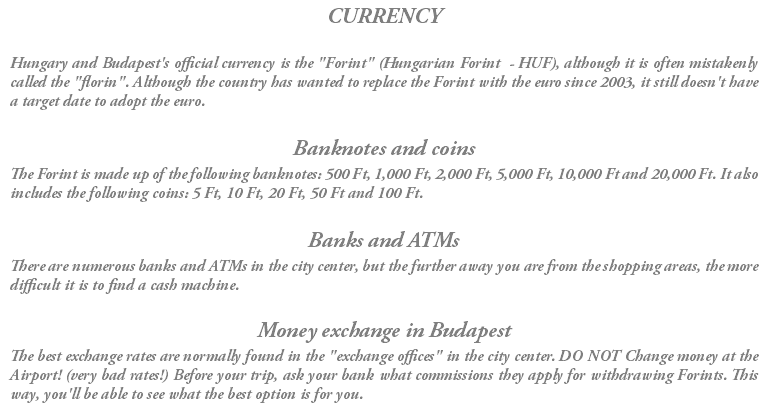 CURRENCY Hungary and Budapest's official currency is the "Forint" (Hungarian Forint - HUF), although it is often mistakenly called the "florin". Although the country has wanted to replace the Forint with the euro since 2003, it still doesn't have a target date to adopt the euro. Banknotes and coins The Forint is made up of the following banknotes: 500 Ft, 1,000 Ft, 2,000 Ft, 5,000 Ft, 10,000 Ft and 20,000 Ft. It also includes the following coins: 5 Ft, 10 Ft, 20 Ft, 50 Ft and 100 Ft. Banks and ATMs There are numerous banks and ATMs in the city center, but the further away you are from the shopping areas, the more difficult it is to find a cash machine. Money exchange in Budapest The best exchange rates are normally found in the "exchange offices" in the city center. DO NOT Change money at the Airport! (very bad rates!) Before your trip, ask your bank what commissions they apply for withdrawing Forints. This way, you'll be able to see what the best option is for you. 