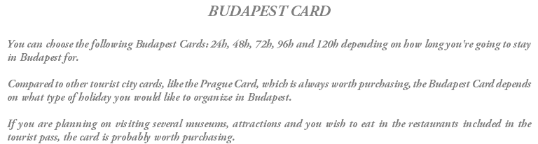 BUDAPEST CARD You can choose the following Budapest Cards: 24h, 48h, 72h, 96h and 120h depending on how long you're going to stay in Budapest for. Compared to other tourist city cards, like the Prague Card, which is always worth purchasing, the Budapest Card depends on what type of holiday you would like to organize in Budapest. If you are planning on visiting several museums, attractions and you wish to eat in the restaurants included in the tourist pass, the card is probably worth purchasing.