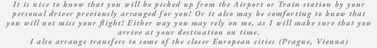 It is nice to know that you will be picked up from the Airport or Train station by your personal driver previously arranged for you! Or it also may be comforting to know that you will not miss your flight! Either way you may rely on me, as I will make sure that you arrive at your destination on time. I also arrange transfers to some of the closer European cities (Prague, Vienna) 