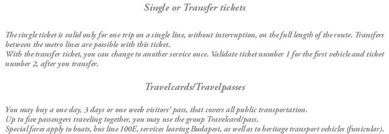 Single or Transfer tickets The single ticket is valid only for one trip on a single line, without interruption, on the full length of the route. Transfers between the metro lines are possible with this ticket. With the transfer ticket, you can change to another service once. Validate ticket number 1 for the first vehicle and ticket number 2, after you transfer. Travelcards/Travelpasses You may buy a one day, 3 days or one week visitors' pass, that covers all public transportation. Up to five passengers traveling together, you may use the group Travelcard/pass. Special fares apply to boats, bus line 100E, services leaving Budapest, as well as to heritage transport vehicles (funicular).