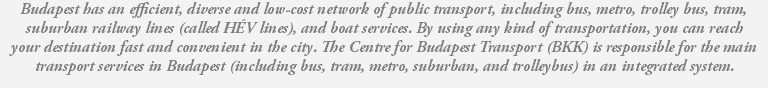 Budapest has an efficient, diverse and low-cost network of public transport, including bus, metro, trolley bus, tram, suburban railway lines (called HÉV lines), and boat services. By using any kind of transportation, you can reach your destination fast and convenient in the city. The Centre for Budapest Transport (BKK) is responsible for the main transport services in Budapest (including bus, tram, metro, suburban, and trolleybus) in an integrated system.