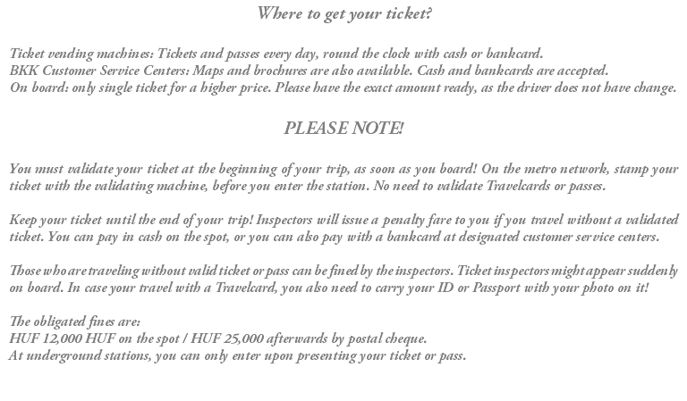 Where to get your ticket? Ticket vending machines: Tickets and passes every day, round the clock with cash or bankcard. BKK Customer Service Centers: Maps and brochures are also available. Cash and bankcards are accepted. On board: only single ticket for a higher price. Please have the exact amount ready, as the driver does not have change. PLEASE NOTE! You must validate your ticket at the beginning of your trip, as soon as you board! On the metro network, stamp your ticket with the validating machine, before you enter the station. No need to validate Travelcards or passes. Keep your ticket until the end of your trip! Inspectors will issue a penalty fare to you if you travel without a validated ticket. You can pay in cash on the spot, or you can also pay with a bankcard at designated customer service centers. Those who are traveling without valid ticket or pass can be fined by the inspectors. Ticket inspectors might appear suddenly on board. In case your travel with a Travelcard, you also need to carry your ID or Passport with your photo on it! The obligated fines are: HUF 12,000 HUF on the spot / HUF 25,000 afterwards by postal cheque. At underground stations, you can only enter upon presenting your ticket or pass.