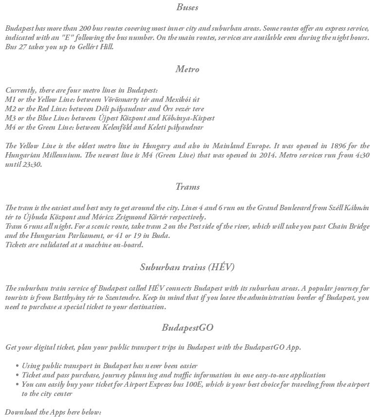 Buses Budapest has more than 200 bus routes covering most inner city and suburban areas. Some routes offer an express service, indicated with an "E" following the bus number. On the main routes, services are available even during the night hours. Bus 27 takes you up to Gellért Hill. Metro Currently, there are four metro lines in Budapest: M1 or the Yellow Line: between Vörösmarty tér and Mexikói út M2 or the Red Line: between Déli pályaudvar and Örs vezér tere M3 or the Blue Line: between Újpest Központ and Kőbánya-Kispest M4 or the Green Line: between Kelenföld and Keleti pályaudvar The Yellow Line is the oldest metro line in Hungary and also in Mainland Europe. It was opened in 1896 for the Hungarian Millennium. The newest line is M4 (Green Line) that was opened in 2014. Metro services run from 4:30 until 23:30. Trams The tram is the easiest and best way to get around the city. Lines 4 and 6 run on the Grand Boulevard from Széll Kálmán tér to Újbuda Központ and Móricz Zsigmond Körtér respectively. Tram 6 runs all night. For a scenic route, take tram 2 on the Pest side of the river, which will take you past Chain Bridge and the Hungarian Parliament, or 41 or 19 in Buda. Tickets are validated at a machine on-board. Suburban trains (HÉV) The suburban train service of Budapest called HÉV connects Budapest with its suburban areas. A popular journey for tourists is from Batthyány tér to Szentendre. Keep in mind that if you leave the administration border of Budapest, you need to purchase a special ticket to your destination. BudapestGO Get your digital ticket, plan your public transport trips in Budapest with the BudapestGO App. Using public transport in Budapest has never been easier Ticket and pass purchase, journey planning and traffic information in one easy-to-use application You can easily buy your ticket for Airport Express bus 100E, which is your best choice for traveling from the airport to the city center Download the Apps here below: